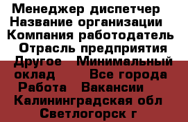 Менеджер-диспетчер › Название организации ­ Компания-работодатель › Отрасль предприятия ­ Другое › Минимальный оклад ­ 1 - Все города Работа » Вакансии   . Калининградская обл.,Светлогорск г.